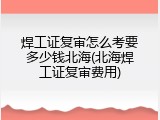 焊工证复审怎么考要多少钱北海(北海焊工证复审费用)