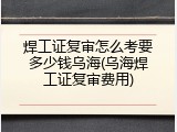 焊工证复审怎么考要多少钱乌海(乌海焊工证复审费用)