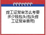 焊工证复审怎么考要多少钱包头(包头焊工证复审费用)