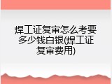 焊工证复审怎么考要多少钱白银(焊工证复审费用)