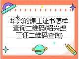绍兴的焊工证书怎样查询二维码(绍兴焊工证二维码查询)