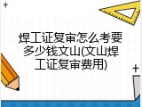 焊工证复审怎么考要多少钱文山(文山焊工证复审费用)