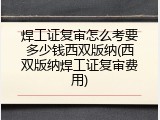 焊工证复审怎么考要多少钱西双版纳(西双版纳焊工证复审费用)