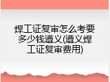 焊工证复审怎么考要多少钱遵义(遵义焊工证复审费用)