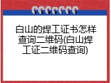 白山的焊工证书怎样查询二维码(白山焊工证二维码查询)