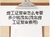焊工证复审怎么考要多少钱茂名(茂名焊工证复审费用)