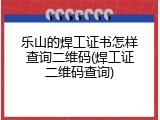 乐山的焊工证书怎样查询二维码(焊工证二维码查询)