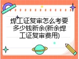 焊工证复审怎么考要多少钱新余(新余焊工证复审费用)