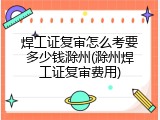 焊工证复审怎么考要多少钱滁州(滁州焊工证复审费用)