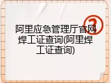阿里应急管理厅官网焊工证查询(阿里焊工证查询)