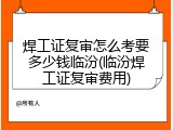 焊工证复审怎么考要多少钱临汾(临汾焊工证复审费用)