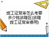焊工证复审怎么考要多少钱武隆区(武隆焊工证复审费用)