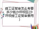 焊工证复审怎么考要多少钱沙坪坝区(沙坪坝焊工证复审费用)