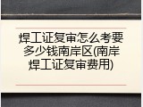 焊工证复审怎么考要多少钱南岸区(南岸焊工证复审费用)