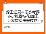 焊工证复审怎么考要多少钱攀枝花(焊工证复审费用攀枝花)