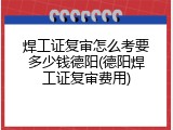 焊工证复审怎么考要多少钱德阳(德阳焊工证复审费用)