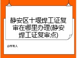 静安区十堰焊工证复审在哪里办理(静安焊工证复审点)