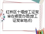 红桥区十堰焊工证复审在哪里办理(焊工证复审地点)