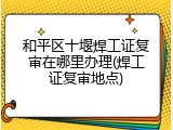和平区十堰焊工证复审在哪里办理(焊工证复审地点)