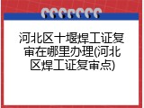 河北区十堰焊工证复审在哪里办理(河北区焊工证复审点)