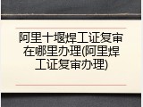 阿里十堰焊工证复审在哪里办理(阿里焊工证复审办理)