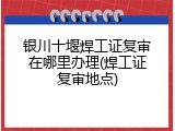 银川十堰焊工证复审在哪里办理(焊工证复审地点)