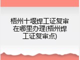 梧州十堰焊工证复审在哪里办理(梧州焊工证复审点)