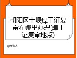 朝阳区十堰焊工证复审在哪里办理(焊工证复审地点)