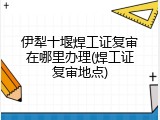 伊犁十堰焊工证复审在哪里办理(焊工证复审地点)