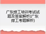 广东焊工培训考试试题及答案解析(广东焊工考题解析)