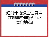 红河十堰焊工证复审在哪里办理(焊工证复审地点)