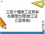 三亚十堰焊工证复审在哪里办理(焊工证三亚复审)