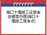 海口十堰焊工证复审在哪里办理(海口十堰焊工复审点)