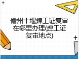 儋州十堰焊工证复审在哪里办理(焊工证复审地点)