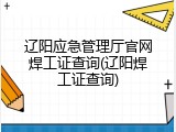 辽阳应急管理厅官网焊工证查询(辽阳焊工证查询)