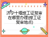 济宁十堰焊工证复审在哪里办理(焊工证复审地点)