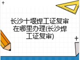 长沙十堰焊工证复审在哪里办理(长沙焊工证复审)