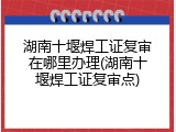 湖南十堰焊工证复审在哪里办理(湖南十堰焊工证复审点)