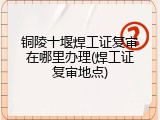 铜陵十堰焊工证复审在哪里办理(焊工证复审地点)