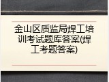 金山区质监局焊工培训考试题库答案(焊工考题答案)