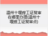 温州十堰焊工证复审在哪里办理(温州十堰焊工证复审点)
