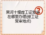 黑河十堰焊工证复审在哪里办理(焊工证复审地点)