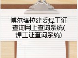 博尔塔拉建委焊工证查询网上查询系统(焊工证查询系统)