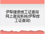 伊犁建委焊工证查询网上查询系统(伊犁焊工证查询)