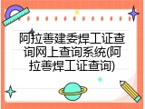 阿拉善建委焊工证查询网上查询系统(阿拉善焊工证查询)