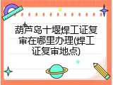 葫芦岛十堰焊工证复审在哪里办理(焊工证复审地点)