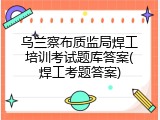 乌兰察布质监局焊工培训考试题库答案(焊工考题答案)
