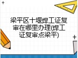 梁平区十堰焊工证复审在哪里办理(焊工证复审点梁平)