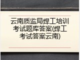 云南质监局焊工培训考试题库答案(焊工考试答案云南)