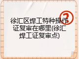 徐汇区焊工特种操作证复审在哪里(徐汇焊工证复审点)